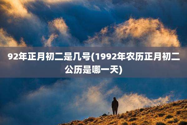 92年正月初二是几号(1992年农历正月初二公历是哪一天)