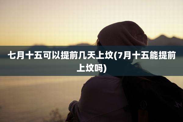 七月十五可以提前几天上坟(7月十五能提前上坟吗)