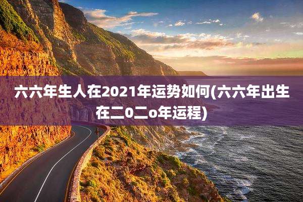 六六年生人在2021年运势如何(六六年出生在二0二o年运程)