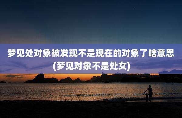 梦见处对象被发现不是现在的对象了啥意思(梦见对象不是处女)