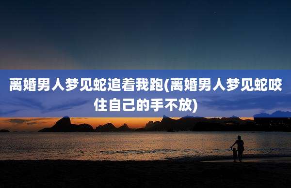 离婚男人梦见蛇追着我跑(离婚男人梦见蛇咬住自己的手不放)