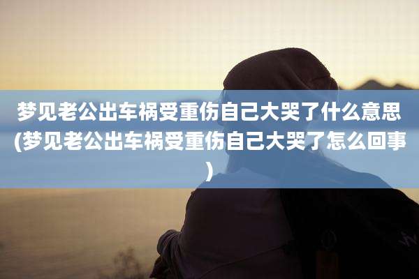 梦见老公出车祸受重伤自己大哭了什么意思(梦见老公出车祸受重伤自己大哭了怎么回事)