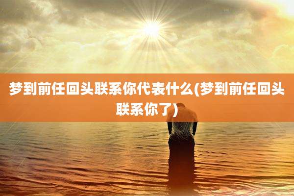 梦到前任回头联系你代表什么(梦到前任回头联系你了)
