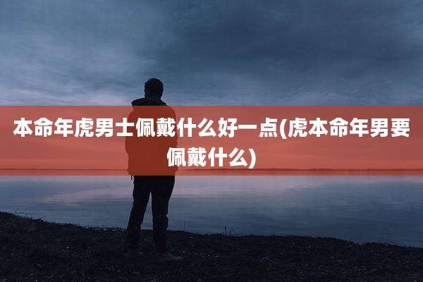 本命年虎男士佩戴什么好一点(虎本命年男要佩戴什么)