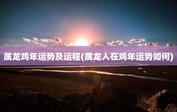属龙鸡年运势及运程(属龙人在鸡年运势如何)