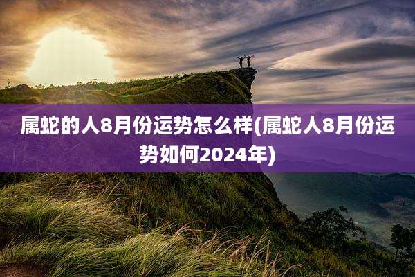 属蛇的人8月份运势怎么样(属蛇人8月份运势如何2024年)