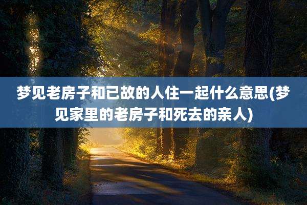 梦见老房子和已故的人住一起什么意思(梦见家里的老房子和死去的亲人)
