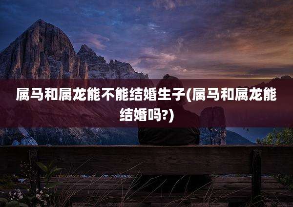 属马和属龙能不能结婚生子(属马和属龙能结婚吗?)