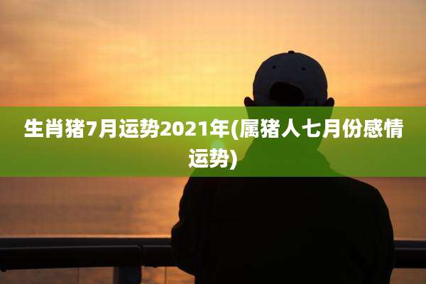 生肖猪7月运势2021年(属猪人七月份感情运势)