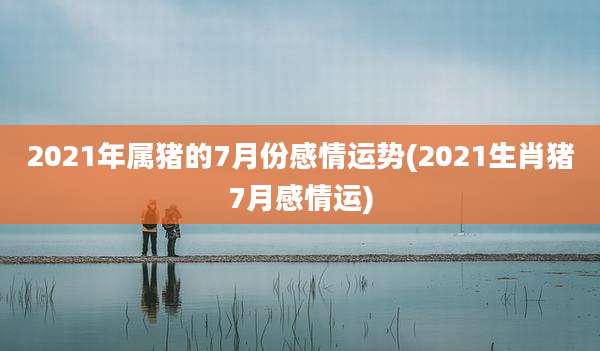 2021年属猪的7月份感情运势(2021生肖猪7月感情运)