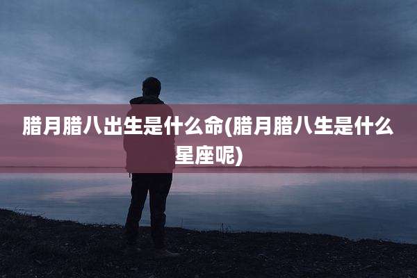 腊月腊八出生是什么命(腊月腊八生是什么星座呢)