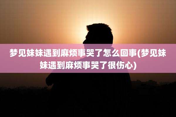 梦见妹妹遇到麻烦事哭了怎么回事(梦见妹妹遇到麻烦事哭了很伤心)