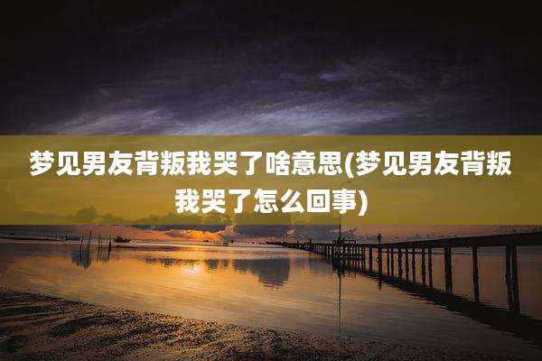 梦见男友背叛我哭了啥意思(梦见男友背叛我哭了怎么回事)