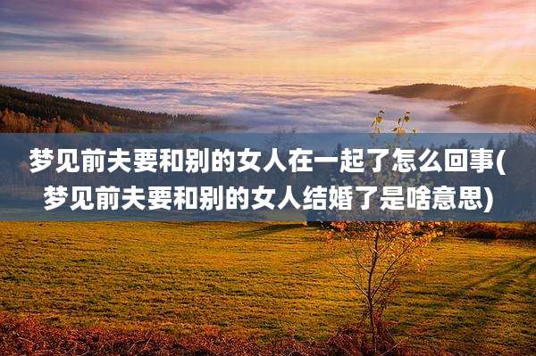 梦见前夫要和别的女人在一起了怎么回事(梦见前夫要和别的女人结婚了是啥意思)