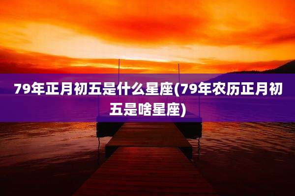 79年正月初五是什么星座(79年农历正月初五是啥星座)