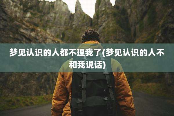 梦见认识的人都不理我了(梦见认识的人不和我说话)