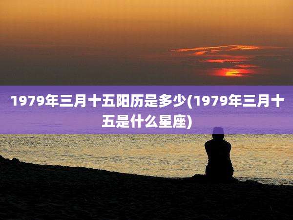 1979年三月十五阳历是多少(1979年三月十五是什么星座)
