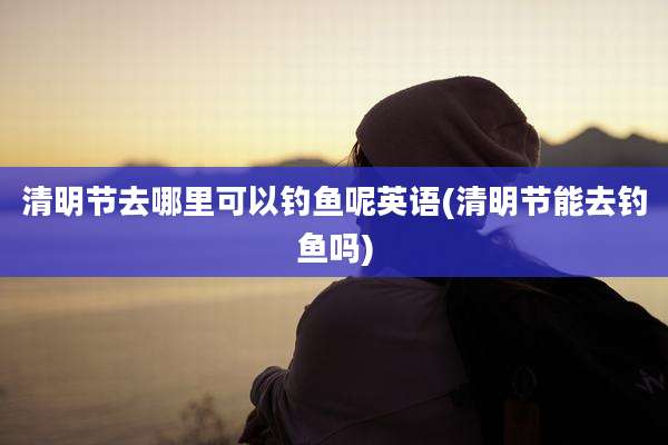 清明节去哪里可以钓鱼呢英语(清明节能去钓鱼吗)