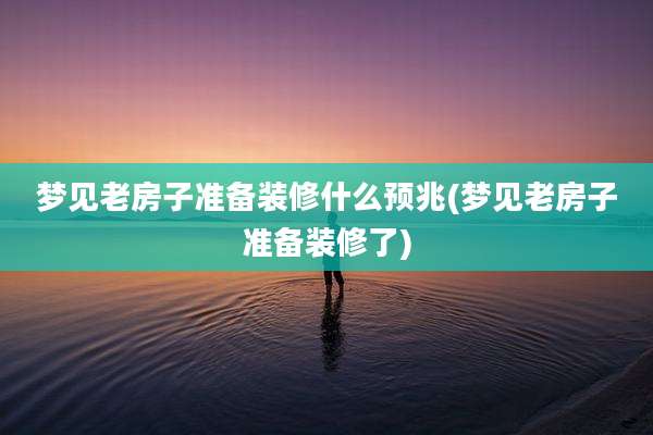 梦见老房子准备装修什么预兆(梦见老房子准备装修了)