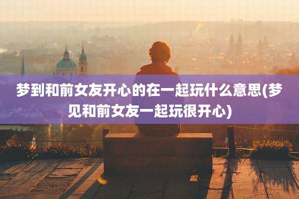 梦到和前女友开心的在一起玩什么意思(梦见和前女友一起玩很开心)