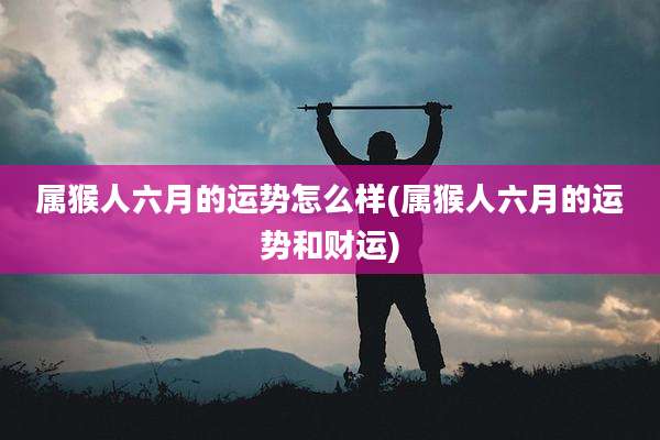 属猴人六月的运势怎么样(属猴人六月的运势和财运)