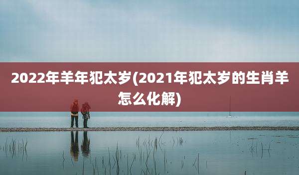 2022年羊年犯太岁(2021年犯太岁的生肖羊怎么化解)