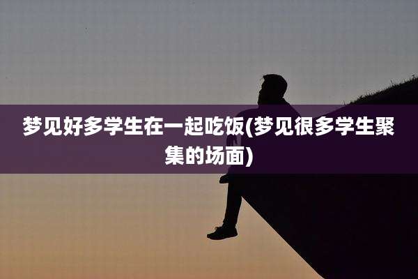 梦见好多学生在一起吃饭(梦见很多学生聚集的场面)