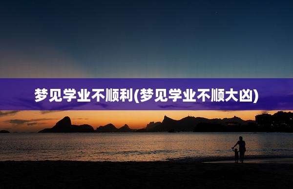 梦见学业不顺利(梦见学业不顺大凶)