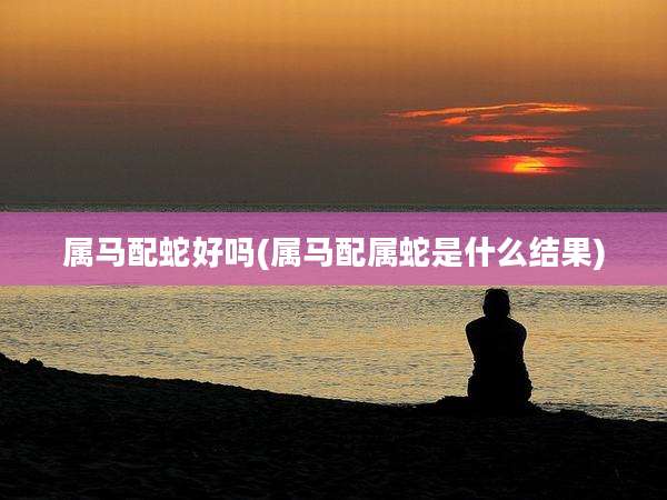 属马配蛇好吗(属马配属蛇是什么结果)