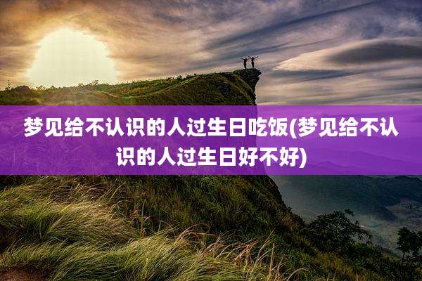 梦见给不认识的人过生日吃饭(梦见给不认识的人过生日好不好)