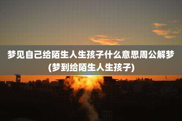 梦见自己给陌生人生孩子什么意思周公解梦(梦到给陌生人生孩子)