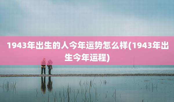 1943年出生的人今年运势怎么样(1943年出生今年运程)