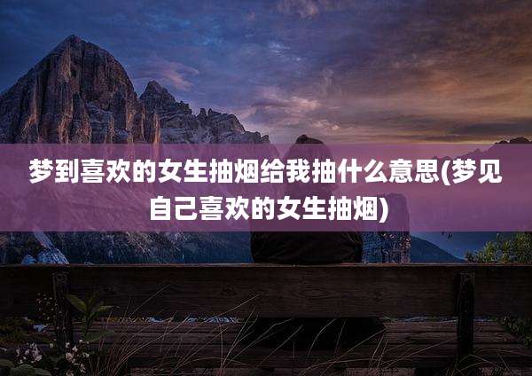 梦到喜欢的女生抽烟给我抽什么意思(梦见自己喜欢的女生抽烟)