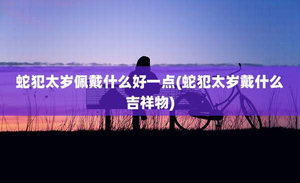 蛇犯太岁佩戴什么好一点(蛇犯太岁戴什么吉祥物)
