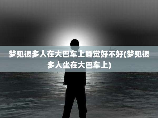 梦见很多人在大巴车上睡觉好不好(梦见很多人坐在大巴车上)