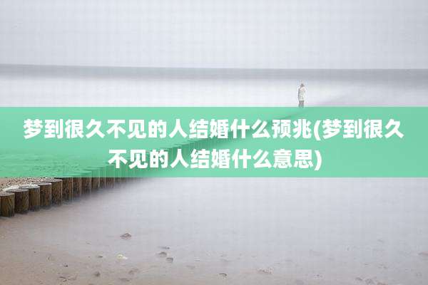 梦到很久不见的人结婚什么预兆(梦到很久不见的人结婚什么意思)