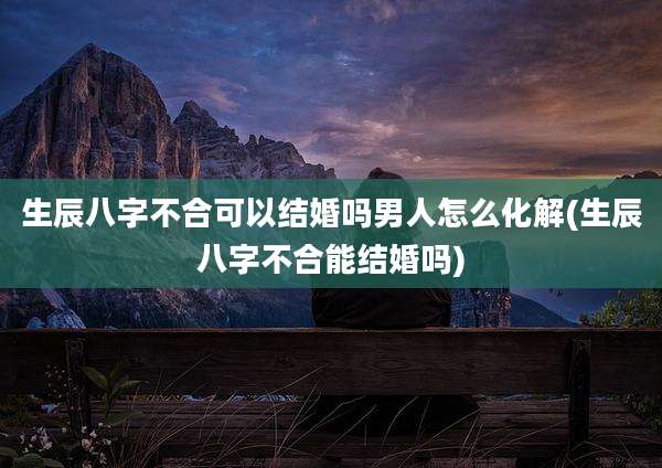 生辰八字不合可以结婚吗男人怎么化解(生辰八字不合能结婚吗)