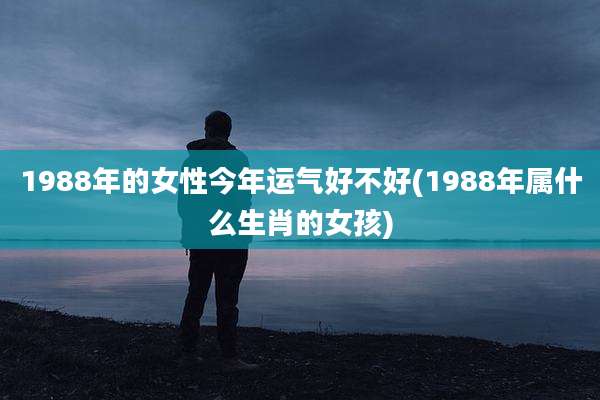 1988年的女性今年运气好不好(1988年属什么生肖的女孩)