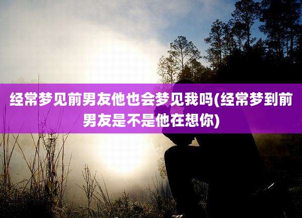 经常梦见前男友他也会梦见我吗(经常梦到前男友是不是他在想你)