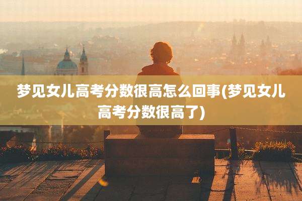 梦见女儿高考分数很高怎么回事(梦见女儿高考分数很高了)