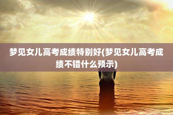 梦见女儿高考成绩特别好(梦见女儿高考成绩不错什么预示)