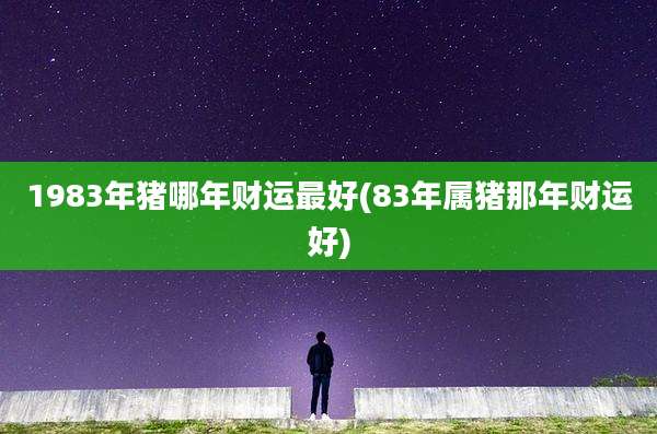 1983年猪哪年财运最好(83年属猪那年财运好)
