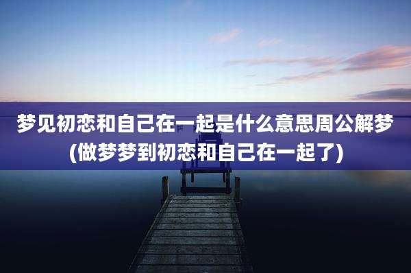 梦见初恋和自己在一起是什么意思周公解梦(做梦梦到初恋和自己在一起了)