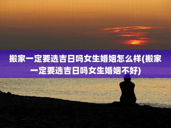 搬家一定要选吉日吗女生婚姻怎么样(搬家一定要选吉日吗女生婚姻不好)
