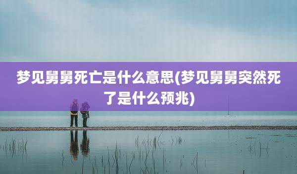 梦见舅舅死亡是什么意思(梦见舅舅突然死了是什么预兆)