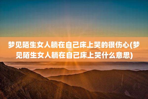 梦见陌生女人躺在自己床上哭的很伤心(梦见陌生女人躺在自己床上哭什么意思)