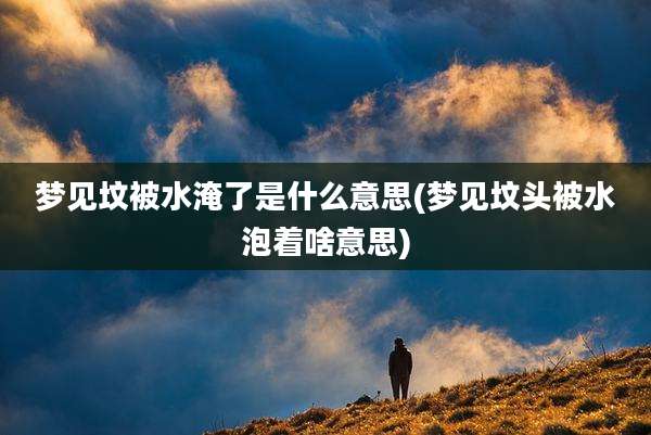 梦见坟被水淹了是什么意思(梦见坟头被水泡着啥意思)