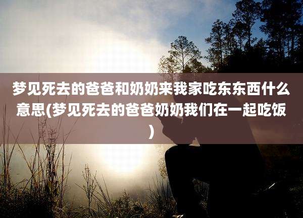 梦见死去的爸爸和奶奶来我家吃东东西什么意思(梦见死去的爸爸奶奶我们在一起吃饭)
