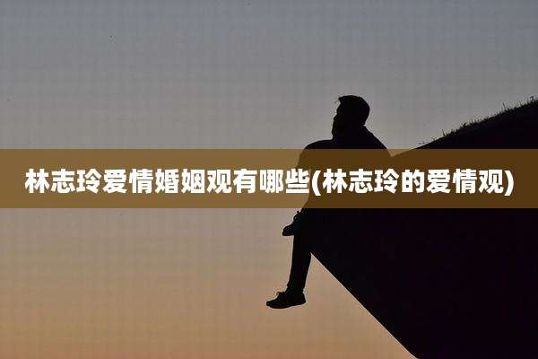 林志玲爱情婚姻观有哪些(林志玲的爱情观)