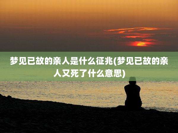 梦见已故的亲人是什么征兆(梦见已故的亲人又死了什么意思)